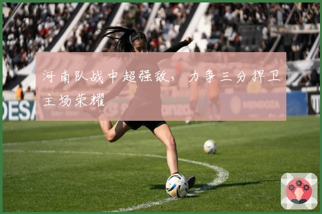 河南队战中超强敌，力争三分捍卫主场荣耀