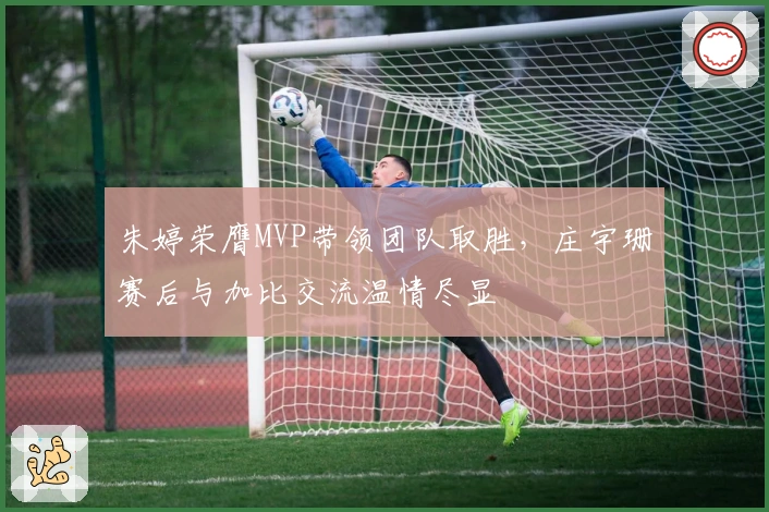 朱婷荣膺MVP带领团队取胜，庄宇珊赛后与加比交流温情尽显