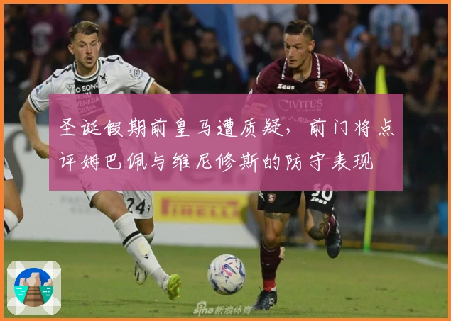 圣诞假期前皇马遭质疑，前门将点评姆巴佩与维尼修斯的防守表现