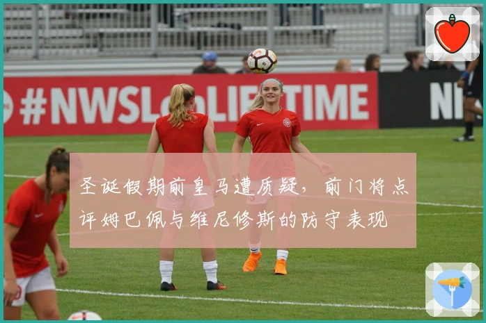 圣诞假期前皇马遭质疑，前门将点评姆巴佩与维尼修斯的防守表现