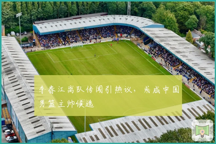 李春江离队传闻引热议，或成中国男篮主帅候选