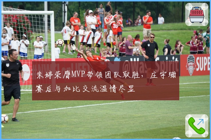 朱婷荣膺MVP带领团队取胜，庄宇珊赛后与加比交流温情尽显