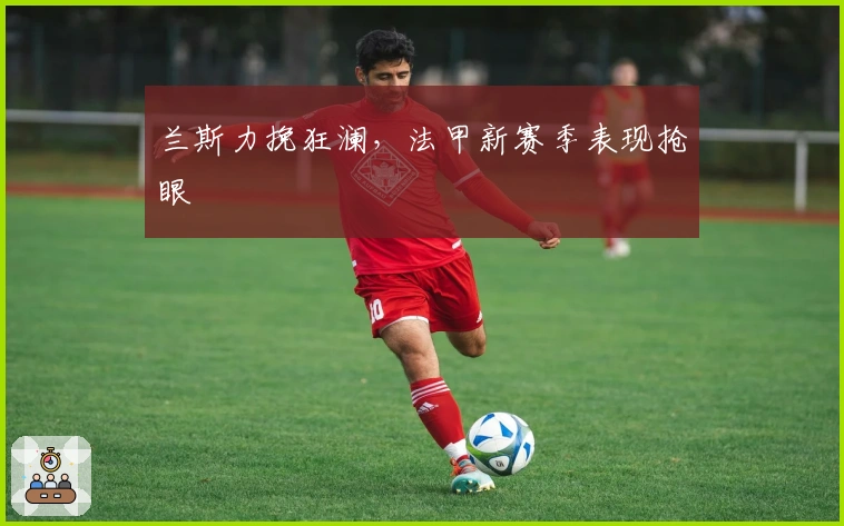 兰斯力挽狂澜,法甲新赛季表现抢眼