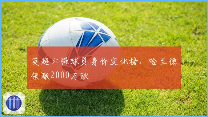 英超六强球员身价变化榜，哈兰德领涨2000万欧