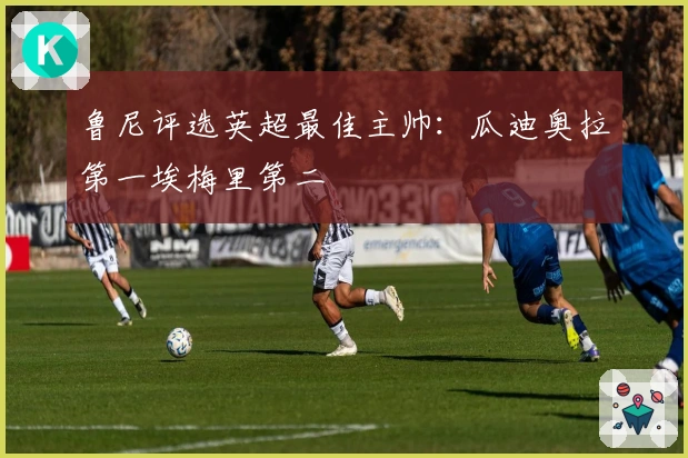 鲁尼评选英超最佳主帅：瓜迪奥拉第一埃梅里第二