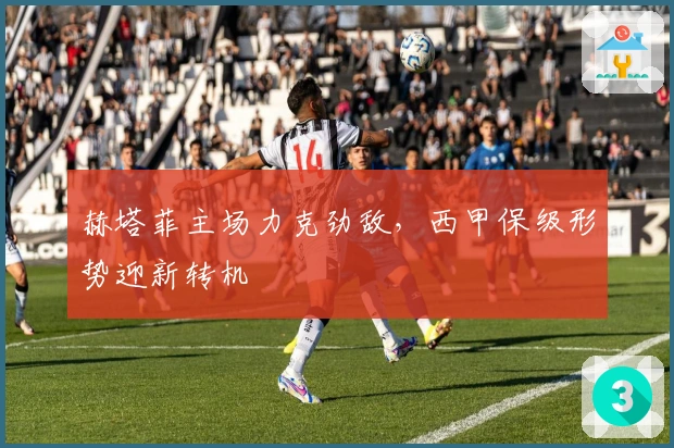 赫塔菲主场力克劲敌，西甲保级形势迎新转机