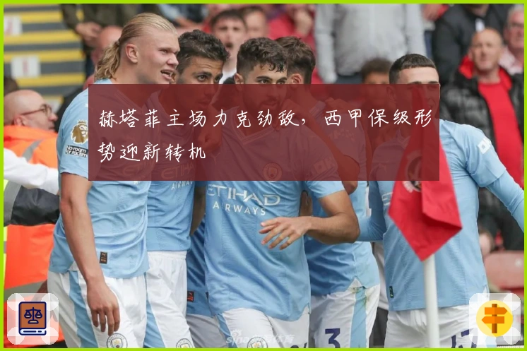 赫塔菲主场力克劲敌，西甲保级形势迎新转机