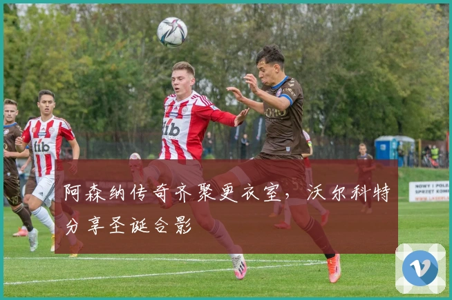 阿森纳传奇齐聚更衣室，沃尔科特分享圣诞合影